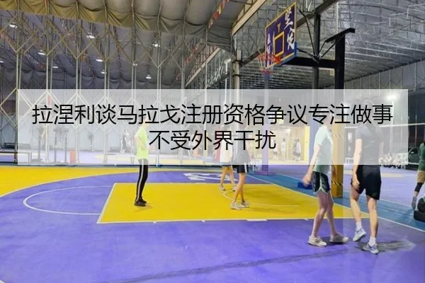 拉涅利谈马拉戈注册资格争议专注做事不受外界干扰